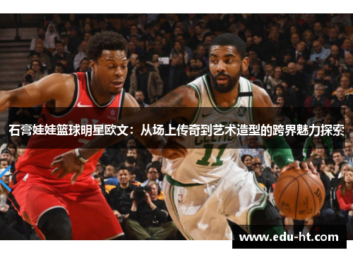 石膏娃娃篮球明星欧文：从场上传奇到艺术造型的跨界魅力探索